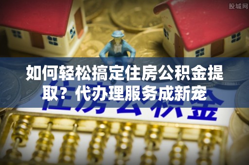 缙云如何轻松搞定住房公积金提取？代办理服务成新宠