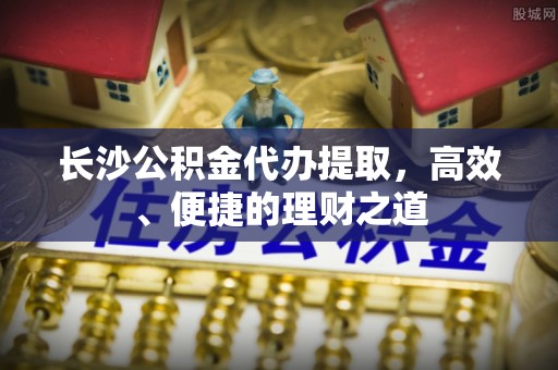 缙云长沙公积金代办提取，高效、便捷的理财之道