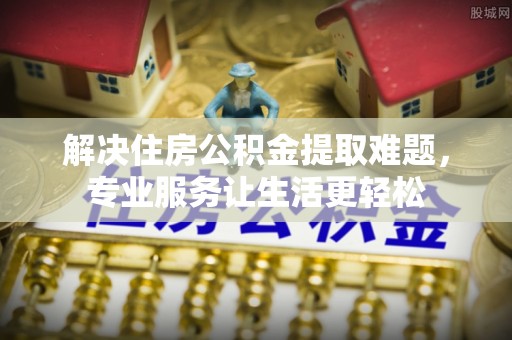 缙云解决住房公积金提取难题，专业服务让生活更轻松