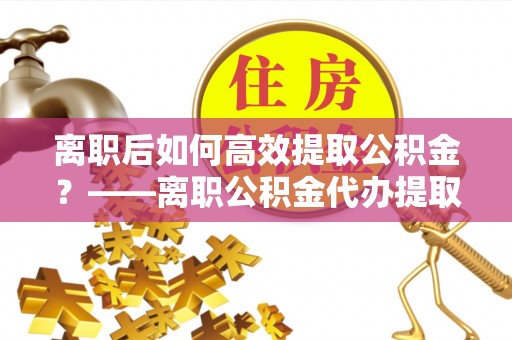 缙云离职后如何高效提取公积金？——离职公积金代办提取全流程解析