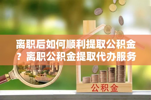 缙云离职后如何顺利提取公积金？离职公积金提取代办服务帮你搞定！