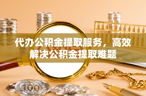 缙云代办公积金提取服务，高效解决公积金提取难题