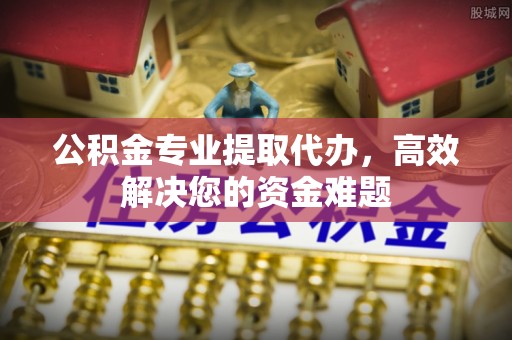 缙云公积金专业提取代办，高效解决您的资金难题