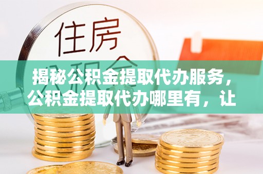 缙云揭秘公积金提取代办服务，公积金提取代办哪里有，让你省时省心的解决方案