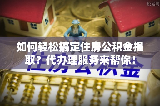 缙云如何轻松搞定住房公积金提取？代办理服务来帮你！