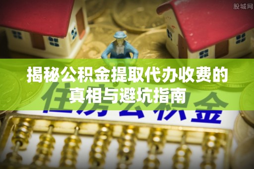 缙云揭秘公积金提取代办收费的真相与避坑指南