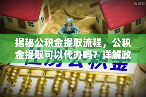 缙云揭秘公积金提取流程，公积金提取可以代办吗？详解政策与实操技巧