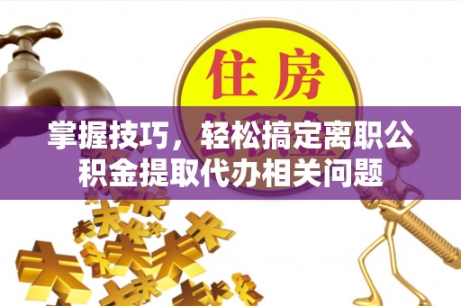 缙云掌握技巧，轻松搞定离职公积金提取代办相关问题