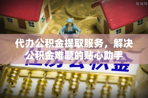 缙云代办公积金提取服务，解决公积金难题的贴心助手