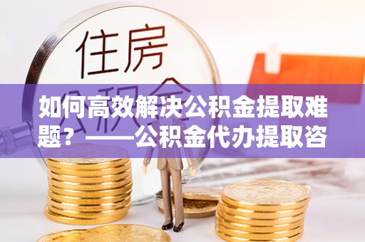 缙云如何高效解决公积金提取难题？——公积金代办提取咨询服务全解析