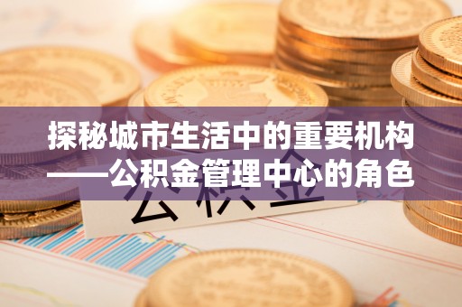 缙云探秘城市生活中的重要机构——公积金管理中心的角色与意义