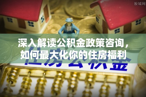 缙云深入解读公积金政策咨询，如何最大化你的住房福利