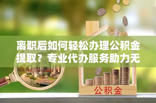 缙云离职后如何轻松办理公积金提取？专业代办服务助力无忧