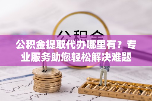 缙云公积金提取代办哪里有？专业服务助您轻松解决难题