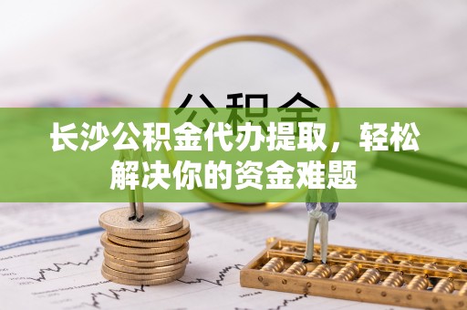 缙云长沙公积金代办提取，轻松解决你的资金难题
