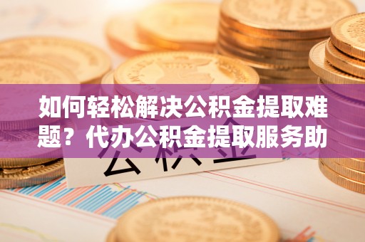 缙云如何轻松解决公积金提取难题？代办公积金提取服务助您一臂之力
