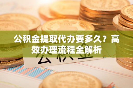 缙云公积金提取代办要多久？高效办理流程全解析