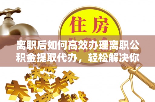 缙云离职后如何高效办理离职公积金提取代办，轻松解决你的后顾之忧