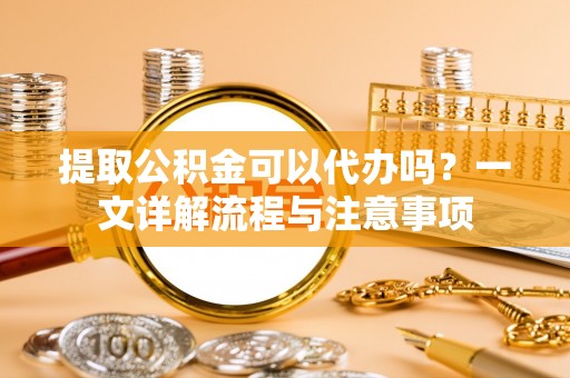 缙云提取公积金可以代办吗？一文详解流程与注意事项