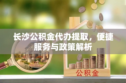 缙云长沙公积金代办提取，便捷服务与政策解析