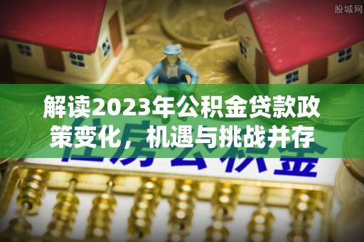 缙云解读2023年公积金贷款政策变化，机遇与挑战并存