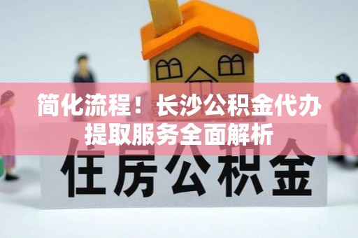 缙云简化流程！长沙公积金代办提取服务全面解析