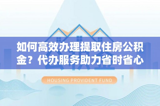 缙云如何高效办理提取住房公积金？代办服务助力省时省心