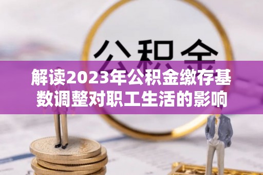 缙云解读2023年公积金缴存基数调整对职工生活的影响