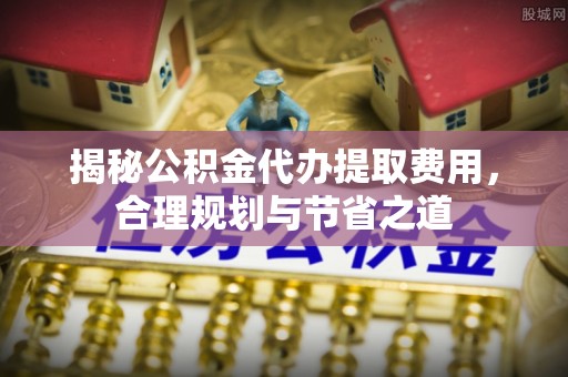 缙云揭秘公积金代办提取费用，合理规划与节省之道