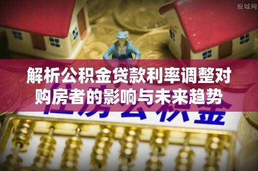 缙云解析公积金贷款利率调整对购房者的影响与未来趋势