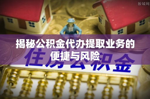 缙云揭秘公积金代办提取业务的便捷与风险