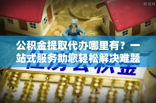 缙云公积金提取代办哪里有？一站式服务助您轻松解决难题